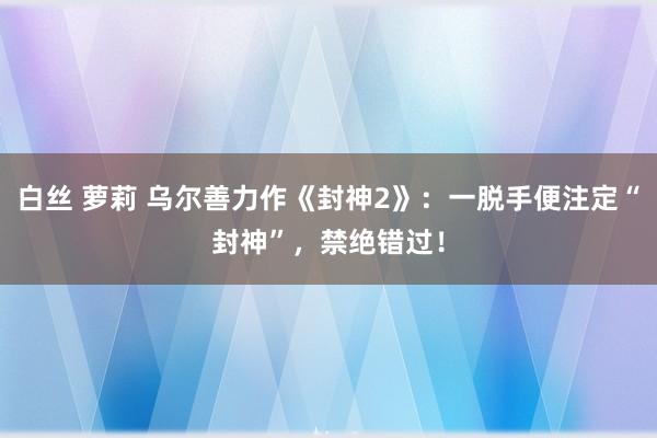 白丝 萝莉 乌尔善力作《封神2》：一脱手便注定“封神”，禁绝错过！