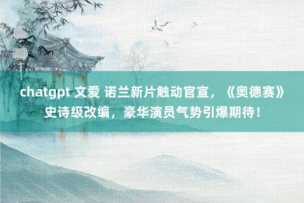 chatgpt 文爱 诺兰新片触动官宣，《奥德赛》史诗级改编，豪华演员气势引爆期待！