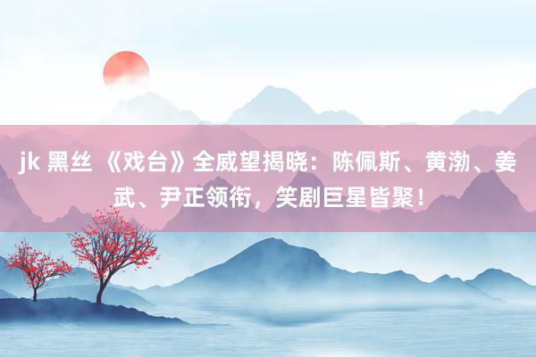 jk 黑丝 《戏台》全威望揭晓：陈佩斯、黄渤、姜武、尹正领衔，笑剧巨星皆聚！