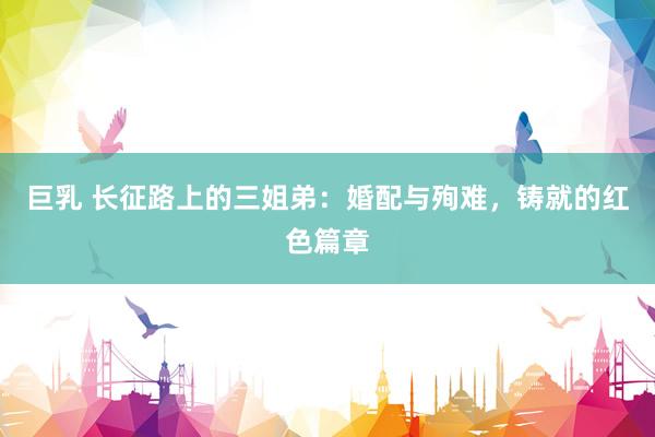 巨乳 长征路上的三姐弟：婚配与殉难，铸就的红色篇章