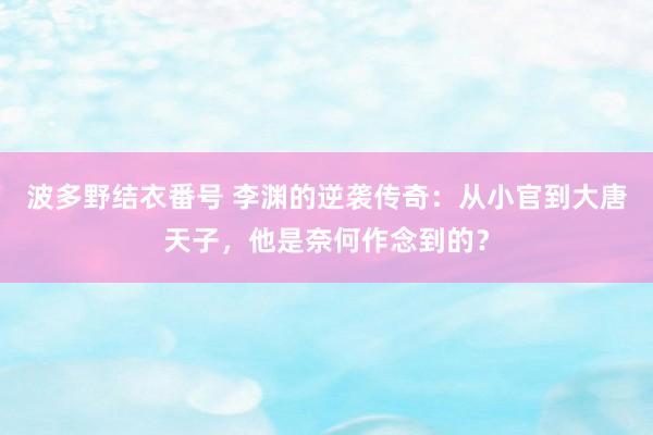 波多野结衣番号 李渊的逆袭传奇：从小官到大唐天子，他是奈何作念到的？