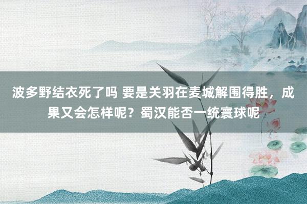波多野结衣死了吗 要是关羽在麦城解围得胜，成果又会怎样呢？蜀汉能否一统寰球呢