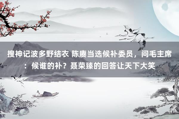 搜神记波多野结衣 陈赓当选候补委员，问毛主席：候谁的补？聂荣臻的回答让天下大笑