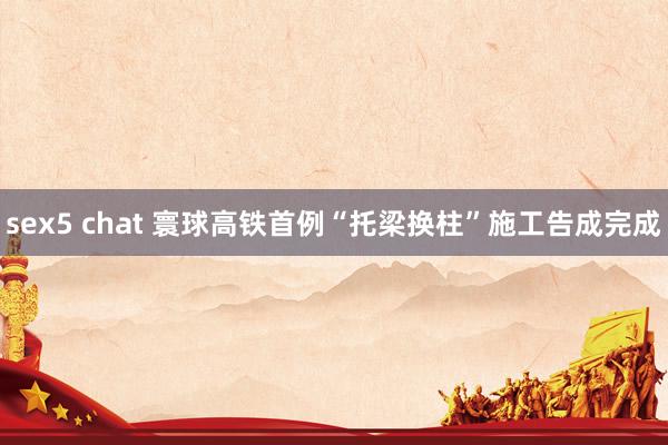 sex5 chat 寰球高铁首例“托梁换柱”施工告成完成