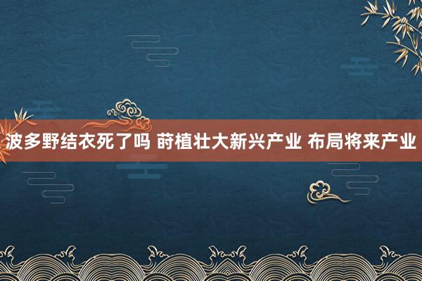波多野结衣死了吗 莳植壮大新兴产业 布局将来产业