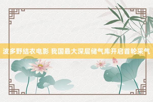 波多野结衣电影 我国最大深层储气库开启首轮采气