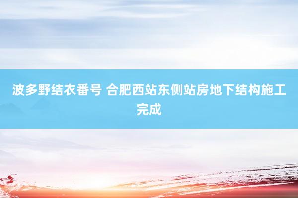 波多野结衣番号 合肥西站东侧站房地下结构施工完成