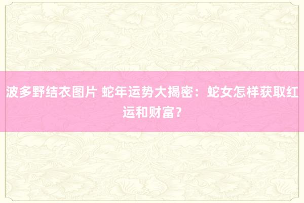 波多野结衣图片 蛇年运势大揭密：蛇女怎样获取红运和财富？