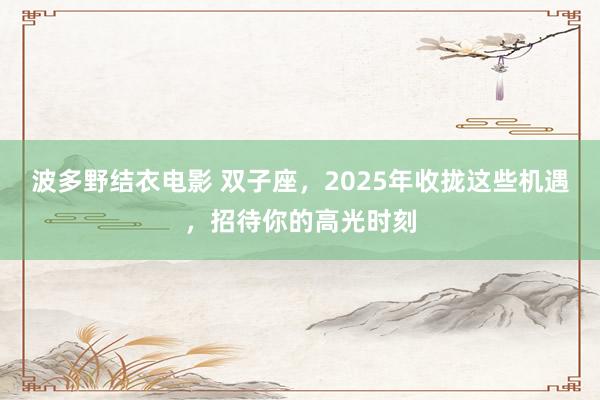 波多野结衣电影 双子座，2025年收拢这些机遇，招待你的高光时刻