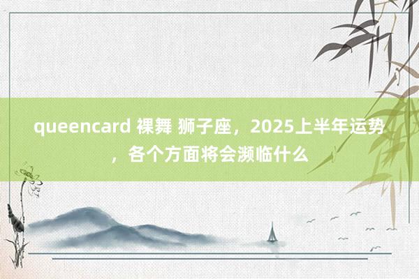 queencard 裸舞 狮子座，2025上半年运势，各个方面将会濒临什么