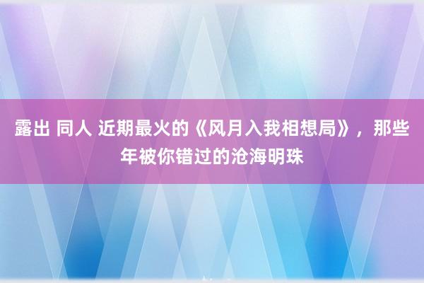 露出 同人 近期最火的《风月入我相想局》，那些年被你错过的沧海明珠