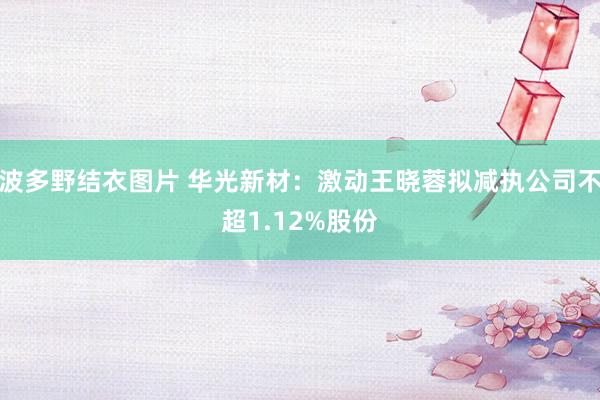 波多野结衣图片 华光新材：激动王晓蓉拟减执公司不超1.12%股份