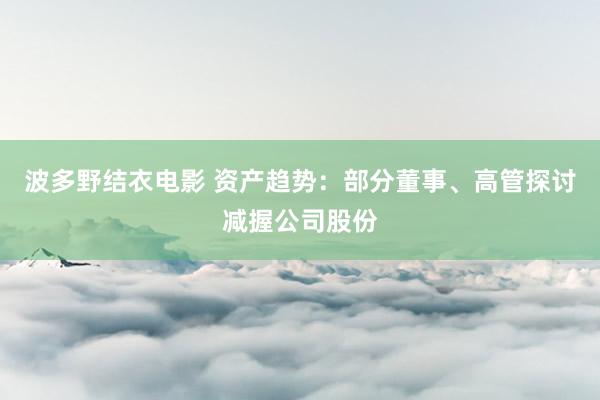 波多野结衣电影 资产趋势：部分董事、高管探讨减握公司股份