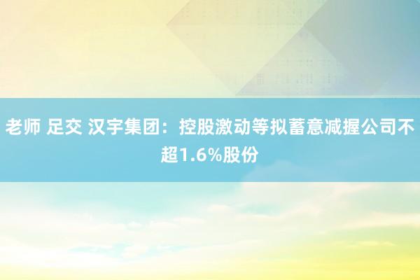 老师 足交 汉宇集团：控股激动等拟蓄意减握公司不超1.6%股份