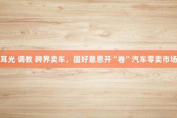 耳光 调教 跨界卖车，国好意思开“卷”汽车零卖市场