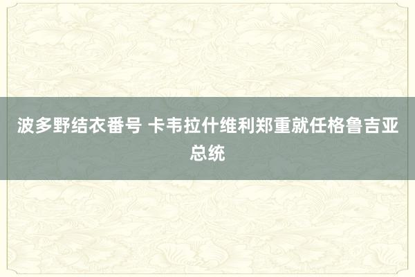 波多野结衣番号 卡韦拉什维利郑重就任格鲁吉亚总统