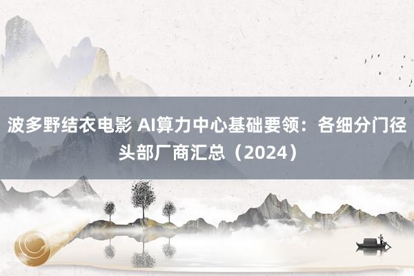 波多野结衣电影 AI算力中心基础要领：各细分门径头部厂商汇总（2024）