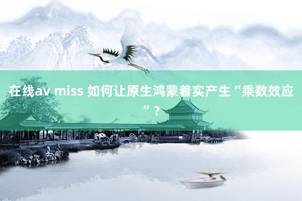 在线av miss 如何让原生鸿蒙着实产生“乘数效应”？