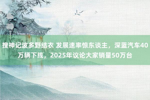 搜神记波多野结衣 发展速率惊东谈主，深蓝汽车40万辆下线，2025年议论大家销量50万台
