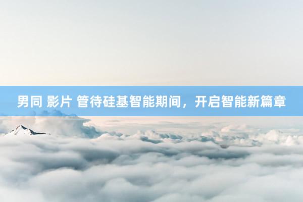 男同 影片 管待硅基智能期间，开启智能新篇章
