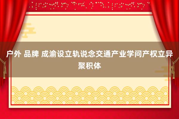 户外 品牌 成渝设立轨说念交通产业学问产权立异聚积体