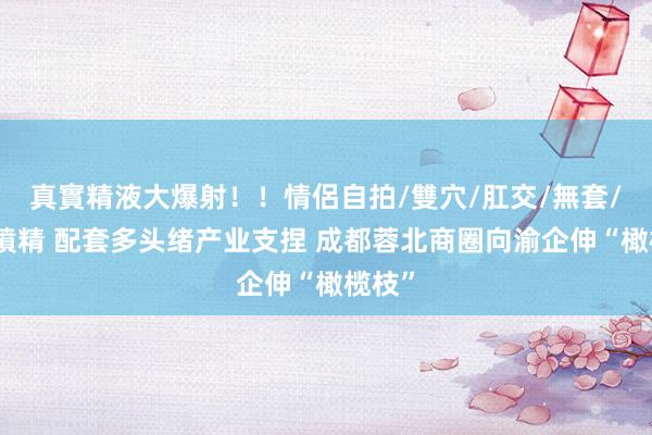 真實精液大爆射！！情侶自拍/雙穴/肛交/無套/大量噴精 配套多头绪产业支捏 成都蓉北商圈向渝企伸“橄榄枝”