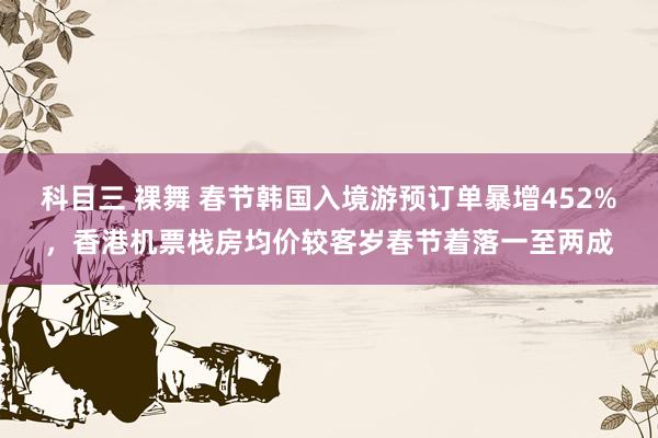 科目三 裸舞 春节韩国入境游预订单暴增452%，香港机票栈房均价较客岁春节着落一至两成