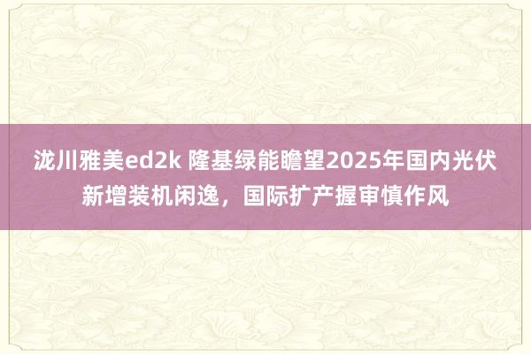 泷川雅美ed2k 隆基绿能瞻望2025年国内光伏新增装机闲逸，国际扩产握审慎作风