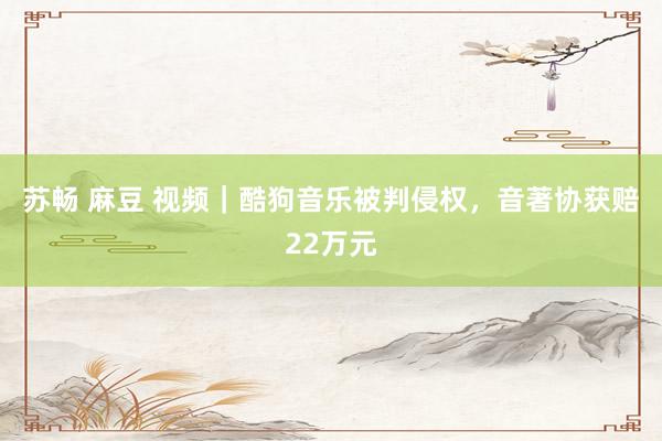苏畅 麻豆 视频｜酷狗音乐被判侵权，音著协获赔22万元