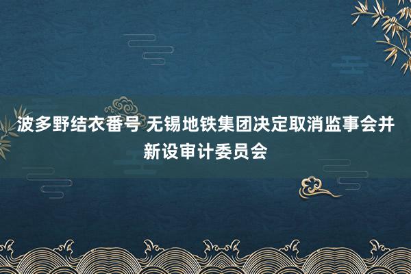 波多野结衣番号 无锡地铁集团决定取消监事会并新设审计委员会
