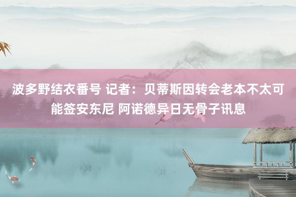 波多野结衣番号 记者：贝蒂斯因转会老本不太可能签安东尼 阿诺德异日无骨子讯息