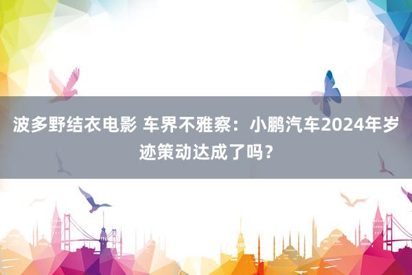 波多野结衣电影 车界不雅察：小鹏汽车2024年岁迹策动达成了吗？