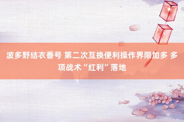 波多野结衣番号 第二次互换便利操作界限加多 多项战术“红利”落地