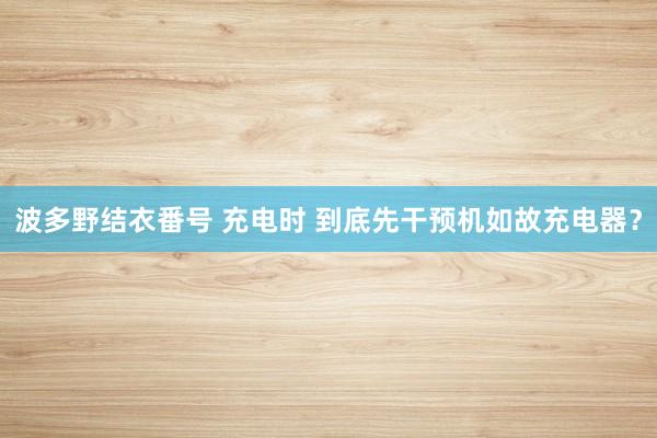 波多野结衣番号 充电时 到底先干预机如故充电器？