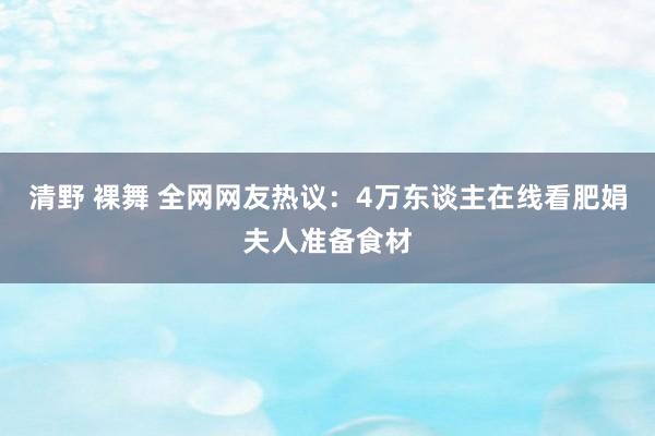 清野 裸舞 全网网友热议：4万东谈主在线看肥娟夫人准备食材