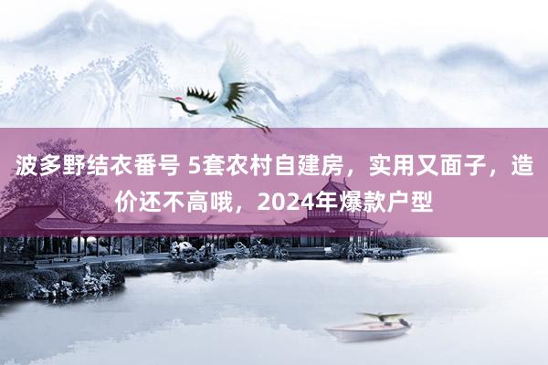 波多野结衣番号 5套农村自建房，实用又面子，造价还不高哦，2024年爆款户型