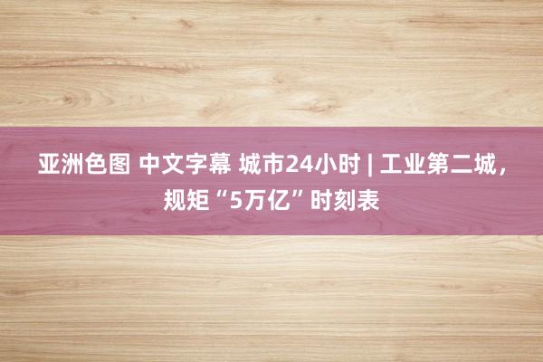 亚洲色图 中文字幕 城市24小时 | 工业第二城，规矩“5万亿”时刻表