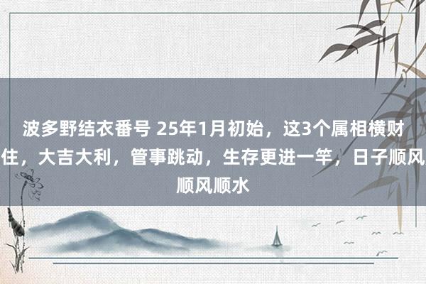波多野结衣番号 25年1月初始，这3个属相横财挡不住，大吉大利，管事跳动，生存更进一竿，日子顺风顺水