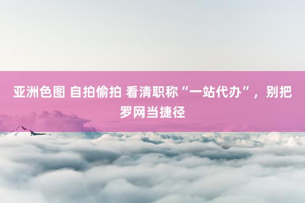 亚洲色图 自拍偷拍 看清职称“一站代办”，别把罗网当捷径