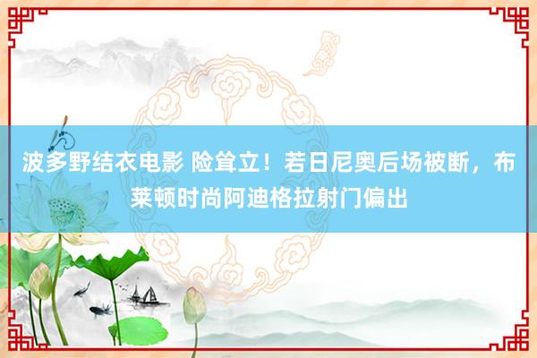 波多野结衣电影 险耸立！若日尼奥后场被断，布莱顿时尚阿迪格拉射门偏出