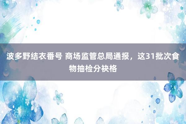 波多野结衣番号 商场监管总局通报，这31批次食物抽检分袂格