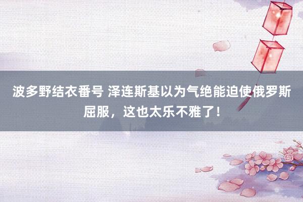 波多野结衣番号 泽连斯基以为气绝能迫使俄罗斯屈服，这也太乐不雅了！