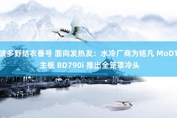 波多野结衣番号 面向发热友：水冷厂商为铭凡 MoDT 主板 BD790i 推出全笼罩冷头