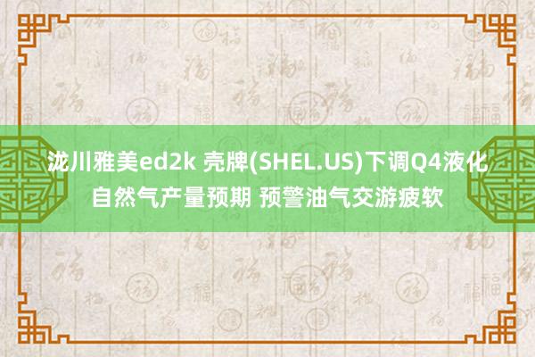 泷川雅美ed2k 壳牌(SHEL.US)下调Q4液化自然气产量预期 预警油气交游疲软