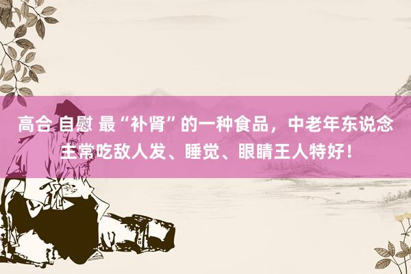 高合 自慰 最“补肾”的一种食品，中老年东说念主常吃敌人发、睡觉、眼睛王人特好！