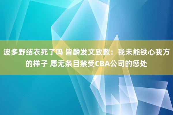 波多野结衣死了吗 皆麟发文致歉：我未能铁心我方的样子 愿无条目禁受CBA公司的惩处