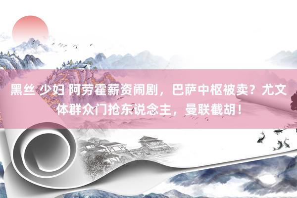 黑丝 少妇 阿劳霍薪资闹剧，巴萨中枢被卖？尤文体群众门抢东说念主，曼联截胡！