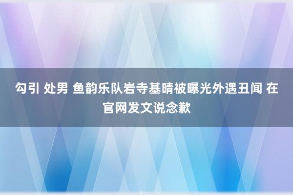 勾引 处男 鱼韵乐队岩寺基晴被曝光外遇丑闻 在官网发文说念歉