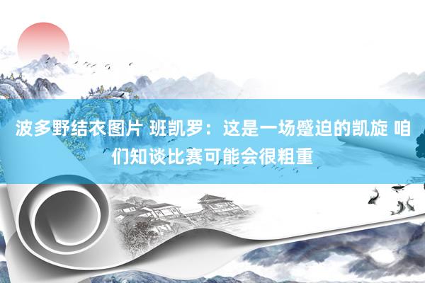 波多野结衣图片 班凯罗：这是一场蹙迫的凯旋 咱们知谈比赛可能会很粗重