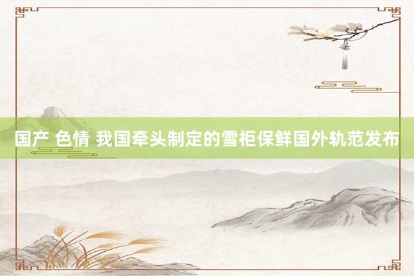 国产 色情 我国牵头制定的雪柜保鲜国外轨范发布